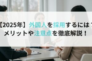 【2025年】外国人を採用するには？メリットや注意点を徹底解説！